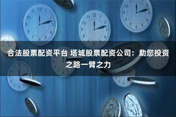 合法股票配资平台 塔城股票配资公司：助您投资之路一臂之力