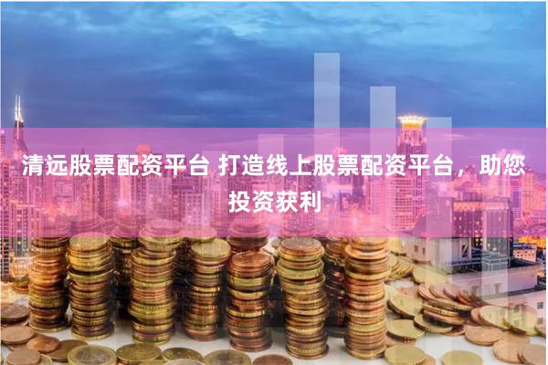 清远股票配资平台 打造线上股票配资平台，助您投资获利