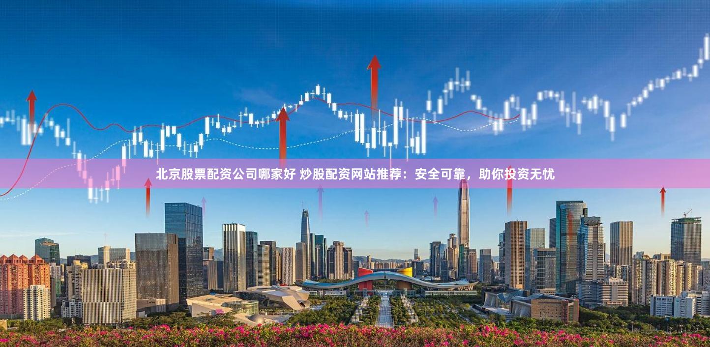 北京股票配资公司哪家好 炒股配资网站推荐：安全可靠，助你投资无忧