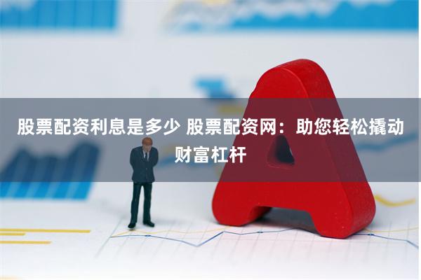 股票配资利息是多少 股票配资网：助您轻松撬动财富杠杆
